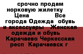 срочно продам норковую жилетку!!! › Цена ­ 13 000 - Все города Одежда, обувь и аксессуары » Женская одежда и обувь   . Карачаево-Черкесская респ.,Карачаевск г.